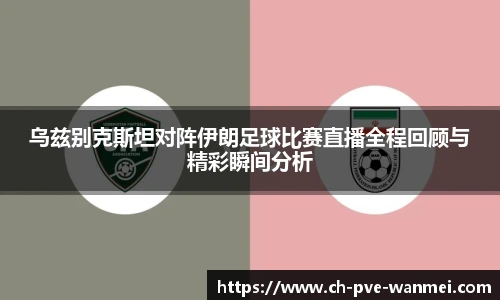 乌兹别克斯坦对阵伊朗足球比赛直播全程回顾与精彩瞬间分析